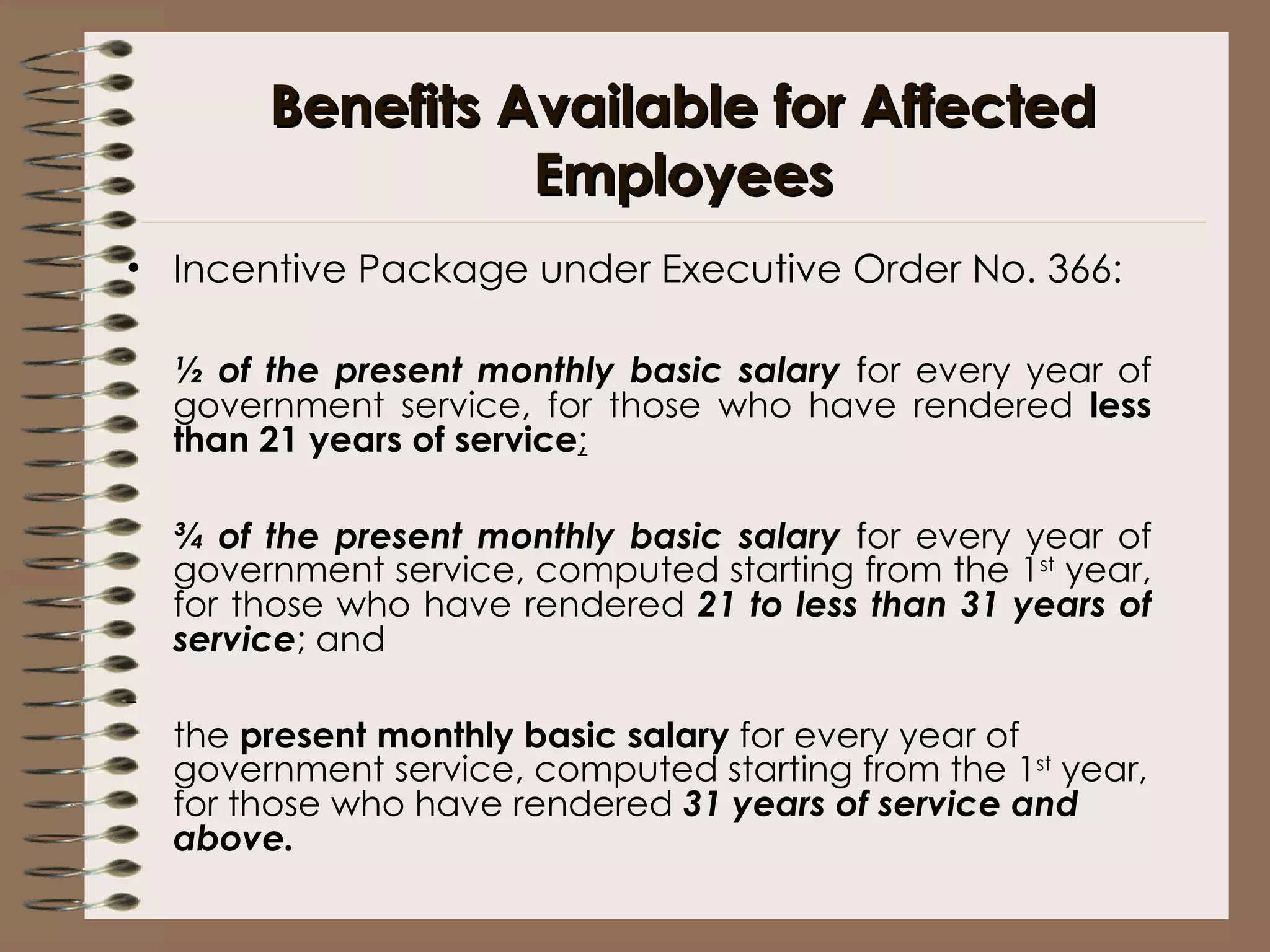 Benefits Available for Affected Employees Incentive Package under Executive Order No. 366: ½ of the present monthly basic salary  for every year of government service, for those who have rendered  less than 21 years of service ;   ¾ of the present monthly basic salary  for every year of government service, computed starting from the 1 st  year, for those who have rendered  21 to less than 31 years of service ; and   the  present monthly basic salary  for every year of government service, computed starting from the 1 st  year, for those who have rendered  31 years of service and above.   