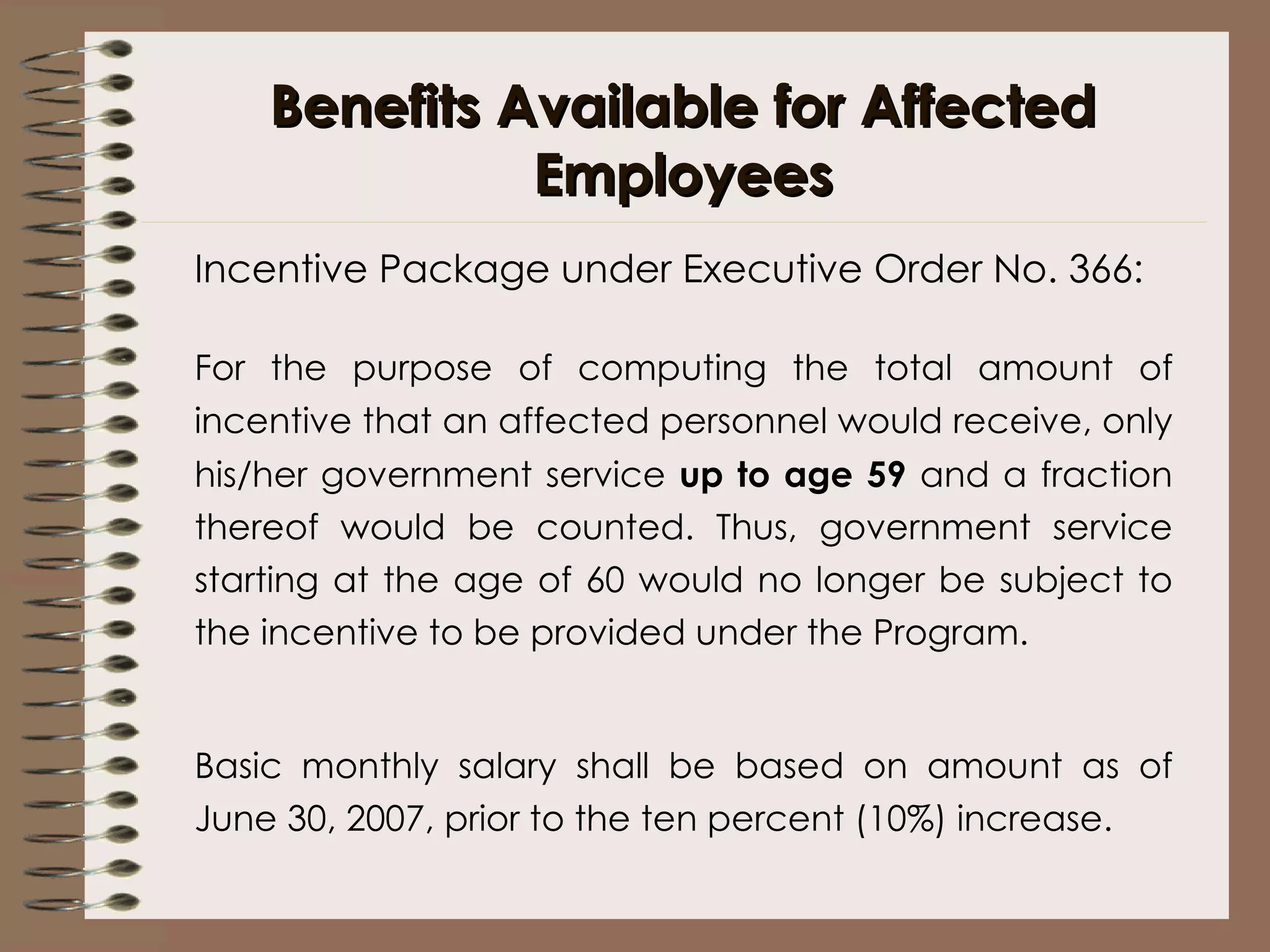 Benefits Available for Affected Employees Incentive Package under Executive Order No. 366: For the purpose of computing the total amount of incentive that an affected personnel would receive, only his/her government service  up to age 59  and a fraction thereof would be counted. Thus, government service starting at the age of 60 would no longer be subject to the incentive to be provided under the Program.   Basic monthly salary shall be based on amount as of June 30, 2007, prior to the ten percent (10%) increase. 