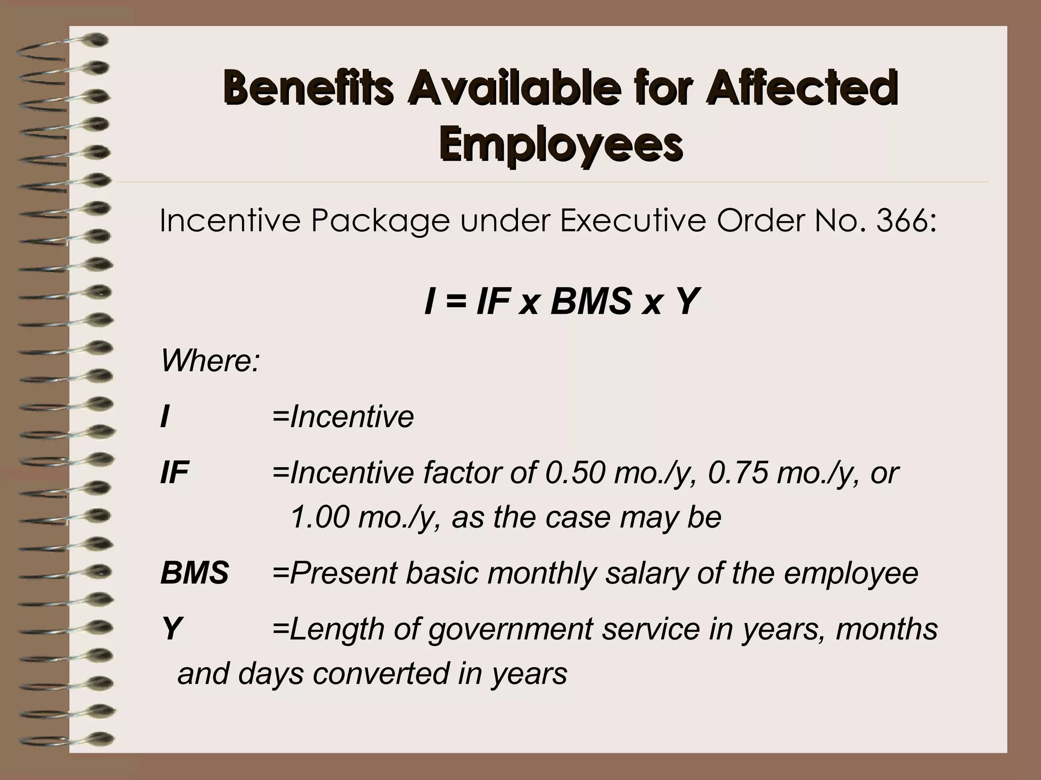 Benefits Available for Affected Employees Incentive Package under Executive Order No. 366: I = IF x BMS x Y   Where: I =Incentive IF =Incentive factor of 0.50 mo./y, 0.75 mo./y, or    1.00 mo./y, as the case may be BMS =Present basic monthly salary of the employee Y =Length of government service in years, months    and days converted in years  