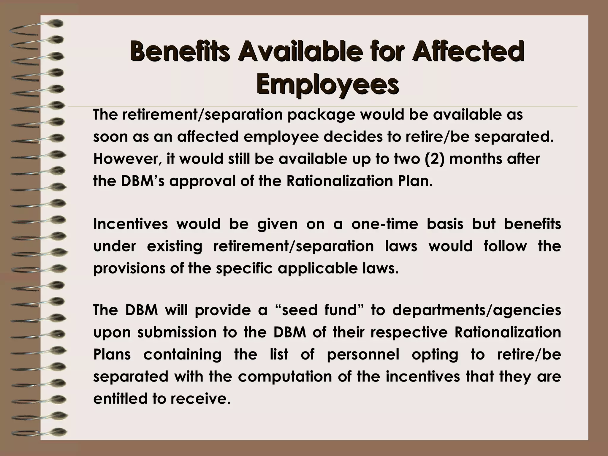 Benefits Available for Affected Employees The retirement/separation package would be available as soon as an affected employee decides to retire/be separated. However, it would still be available up to two (2) months after the DBM’s approval of the Rationalization Plan. Incentives would be given on a one-time basis but benefits under existing retirement/separation laws would follow the provisions of the specific applicable laws. The DBM will provide a “seed fund” to departments/agencies upon submission to the DBM of their respective Rationalization Plans containing the list of personnel opting to retire/be separated with the computation of the incentives that they are entitled to receive.  