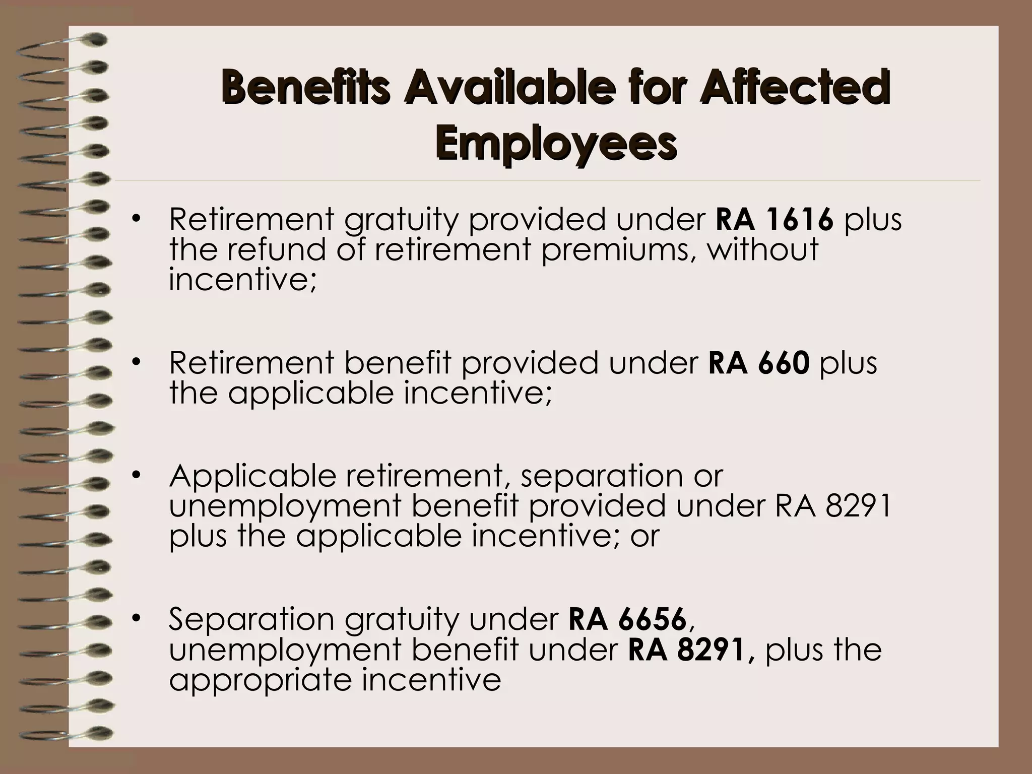 Benefits Available for Affected Employees Retirement gratuity provided under  RA 1616  plus the refund of retirement premiums, without incentive; Retirement benefit provided under  RA 660  plus the applicable incentive;  Applicable retirement, separation or unemployment benefit provided under RA 8291 plus the applicable incentive; or Separation gratuity under  RA 6656 , unemployment benefit under  RA 8291,  plus the appropriate incentive 