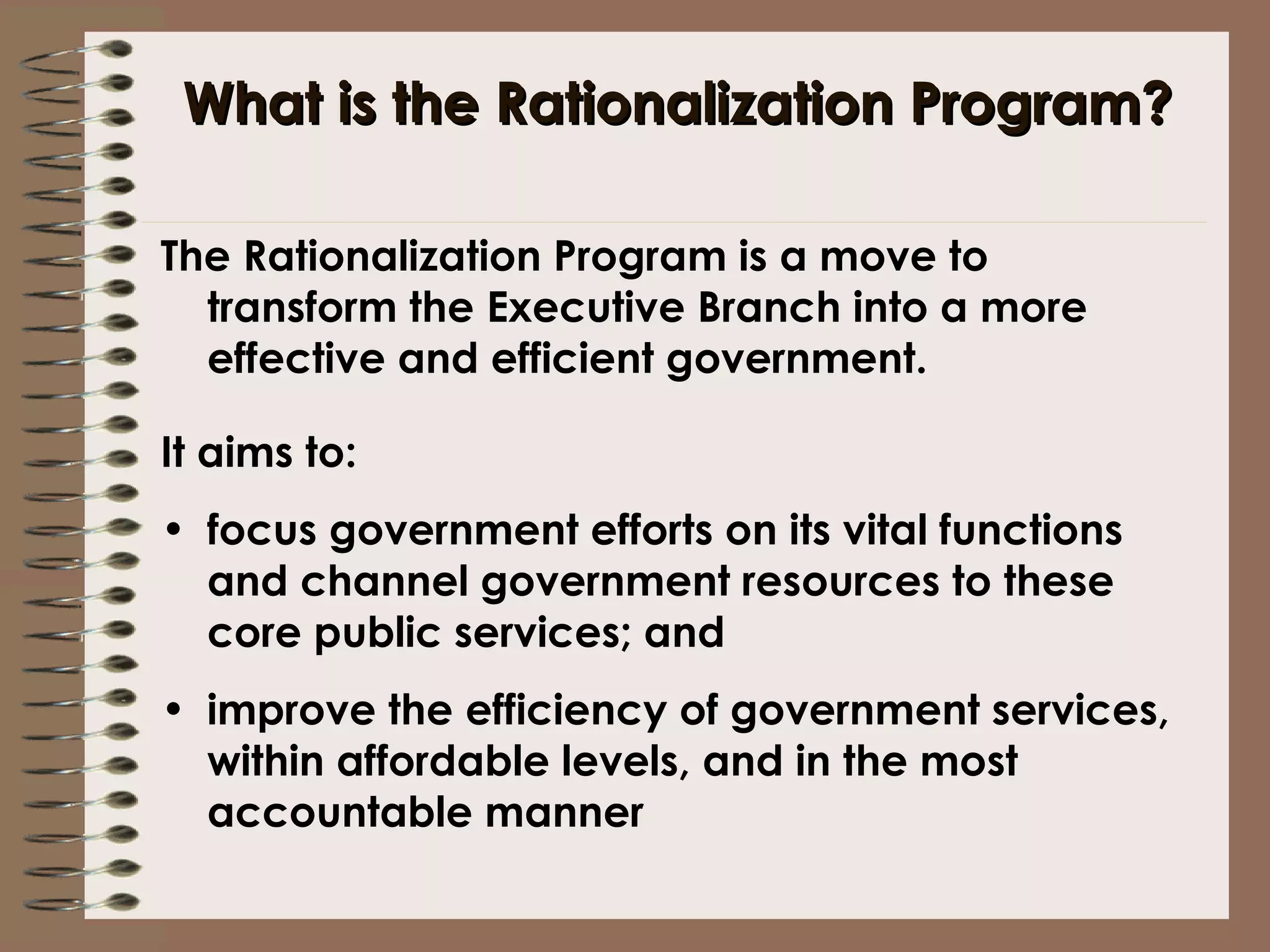 What is the Rationalization Program? The Rationalization Program is a move to transform the Executive Branch into a more effective and efficient government. It aims to: focus government efforts on its vital functions and channel government resources to these core public services; and improve the efficiency of government services, within affordable levels, and in the most accountable manner 