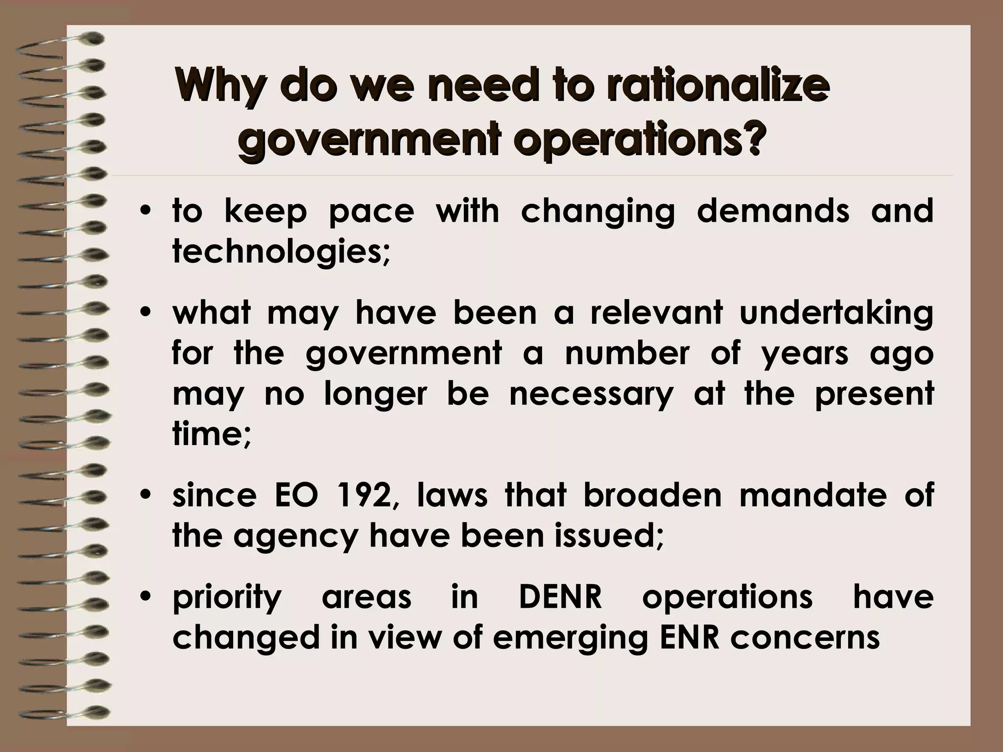 Why do we need to rationalize government operations? to keep pace with changing demands and technologies; what may have been a relevant undertaking for the government a number of years ago may no longer be necessary at the present time; since EO 192, laws that broaden mandate of the agency have been issued; priority areas in DENR operations have changed in view of emerging ENR concerns  