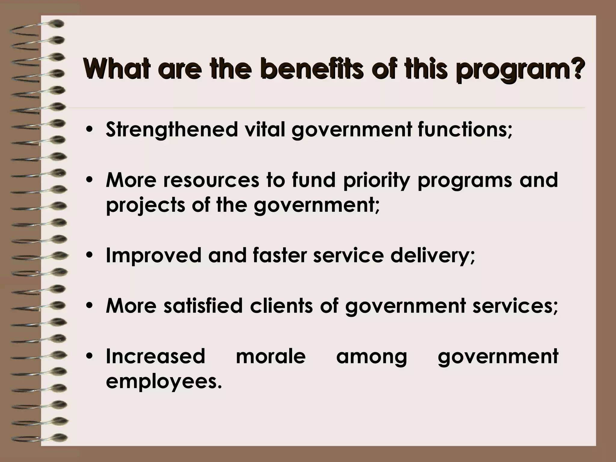 What are the benefits of this program? Strengthened vital government functions; More resources to fund priority programs and projects of the government; Improved and faster service delivery; More satisfied clients of government services;  Increased morale among government employees.  