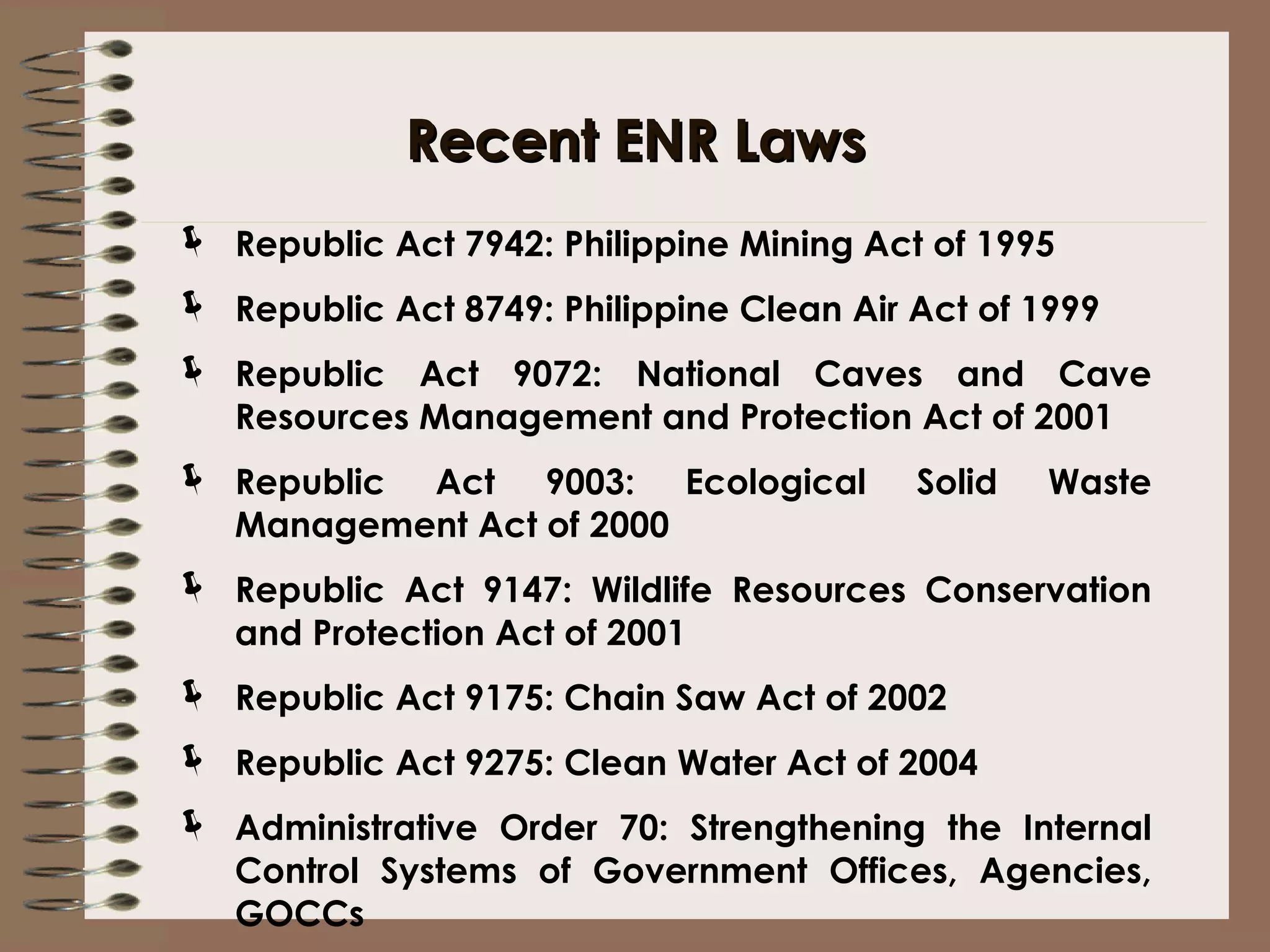 Recent ENR Laws Republic Act 7942: Philippine Mining Act of 1995 Republic Act 8749: Philippine Clean Air Act of 1999 Republic Act 9072: National Caves and Cave Resources Management and Protection Act of 2001 Republic Act 9003: Ecological Solid Waste Management Act of 2000 Republic Act 9147: Wildlife Resources Conservation and Protection Act of 2001 Republic Act 9175: Chain Saw Act of 2002 Republic Act 9275: Clean Water Act of 2004 Administrative Order 70: Strengthening the Internal Control Systems of Government Offices, Agencies, GOCCs 