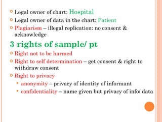  Legal owner of chart: Hospital
 Legal owner of data in the chart: Patient

 Plagiarism – illegal replication: no consent &
  acknowledge
3 rights of sample/ pt
 Right not to be harmed
 Right to self determination – get consent & right to
  withdraw consent
 Right to privacy

   anonymity – privacy of identity of informant
   confidentiality – name given but privacy of info/ data
 