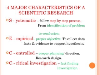 4 MAJOR CHARACTERISTICS OF A
    SCIENTIFIC RESEARCH
S   - ystematic – follow step by step process.
                    From identification of problem

                    to conclusion.
E   - mpirical– proper objective. To collect data
           facts & evidence to support hypothesis.

C   - ontrolled – proper planning/ direction.
                   Research design.
C   - ritical investigation – fact finding
                                investigation.
 