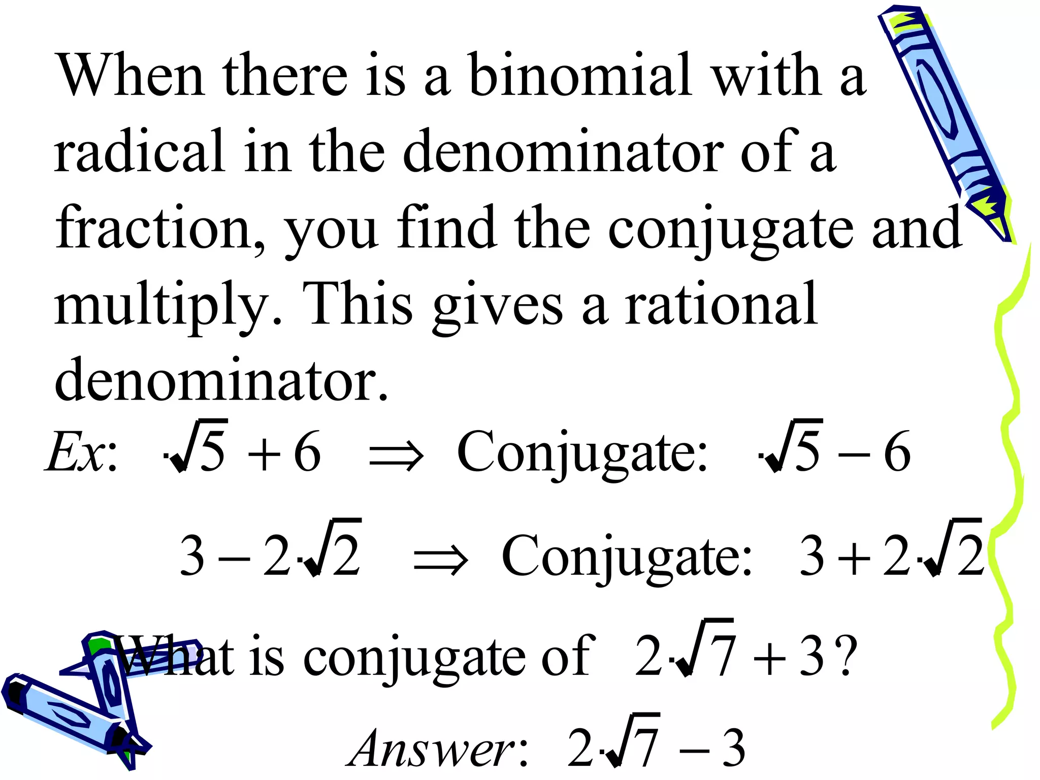 When there is a binomial with a radical in the denominator of a fraction, you find the conjugate and multiply. This gives a rational denominator. 