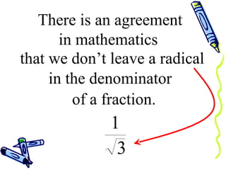 There is an agreement  in mathematics  that we don’t leave a radical   in the denominator  of a fraction. 