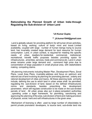 Rationalizing the Planned Growth of Urban India through
Regulating the Sub-division of Urban Land
*Jit Kumar Gupta;
** jit.kumar1944@gmail.com
Land is globally valued, for providing platform for all human driven activities,
based on living, working, culture of body/ mind and travel. Limited
availability, coupled with large number of human beings trying to source
land, has invariably created large demand for land resource for human
consumption. Land, in urban context, is required for meeting the specific
needs of urban dwellers for residential, commercial, institutional,
recreational, travel& traffic purposes besides providing space for
infrastructures , amenities, services, trade and commerce etc. Land in urban
areas remains under large demand and , command high price due to
concentration of large population in small physical area, with stakeholders
making competing claims.
All planning instruments including Master Plan, Development Plans, Zonal
Plans, Local Area Plans, invariably address and focus on optimum and
rational use of land involving its planning for promoting planned , orderly and
rational development of cities and towns. All these planning tools primarily
include, defining the use to which land in urban areas shall be permitted;
regulating the sub-division of land, based on the defined infrastructures
norms and standards, besides prescribing the development
parameters which will regulate construction to be made on the sub-divided
parcels of land . All urban areas also put in place competent authorities
, operating under a legal framework, for permitting, sanctioning and
approving the planning of the area, sub-division of land and making provision
of physical, social, hard and soft infrastructures in the given area.
Mechanism of licensing is often used by large number of cities/states to
permit private promoters/ developers, to source land, sub-divide land into
 