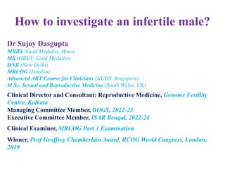 How to investigate an infertile male?
Dr Sujoy Dasgupta
MBBS (Gold Medalist, Hons)
MS (OBGY- Gold Medalist)
DNB (New Delhi)
MRCOG (London)
Advanced ART Course for Clinicians (NUHS, Singapore)
M Sc, Sexual and Reproductive Medicine (South Wales, UK)
Clinical Director and Consultant: Reproductive Medicine, Genome Fertility
Centre, Kolkata
Managing Committee Member, BOGS, 2022-23
Executive Committee Member, ISAR Bengal, 2022-24
Clinical Examiner, MRCOG Part 3 Examination
Winner, Prof Geoffrey Chamberlain Award, RCOG World Congress, London,
2019
 