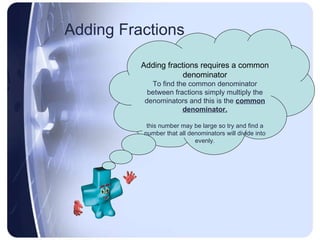 Adding Fractions Adding fractions requires a common denominator To find the common denominator between fractions simply multiply the denominators and this is the  common denominator. this number may be large so try and find a number that all denominators will divide into evenly. 