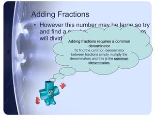 Adding Fractions However this number may be large so try and find a number that all denominators will divide into evenly.  Adding fractions requires a common denominator To find the common denominator between fractions simply multiply the denominators and this is the  common denominator. 