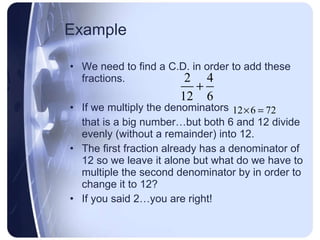 Example We need to find a C.D. in order to add these fractions. If we multiply the denominators that is a big number…but both 6 and 12 divide evenly (without a remainder) into 12. The first fraction already has a denominator of 12 so we leave it alone but what do we have to multiple the second denominator by in order to change it to 12? If you said 2…you are right! 