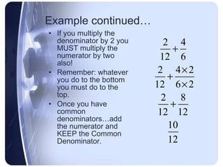 Example continued… If you multiply the denominator by 2 you MUST multiply the numerator by two also! Remember: whatever you do to the bottom you must do to the top. Once you have common denominators…add the numerator and KEEP the Common Denominator. 