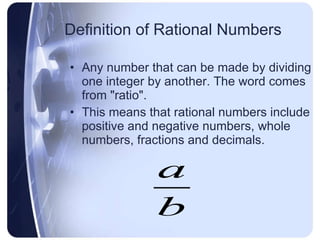 Definition of Rational Numbers Any number that can be made by dividing one integer by another. The word comes from "ratio".  This means that rational numbers include positive and negative numbers, whole numbers, fractions and decimals. 