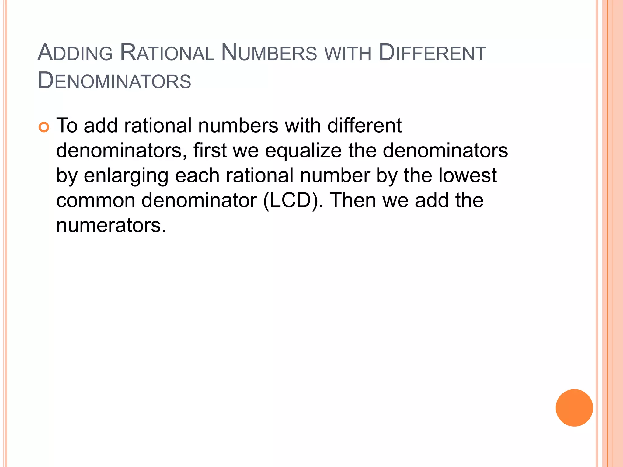 Adding Rational Numbers with DifferentDenominatorsTo add rational numbers with different denominators, first we equalize the denominators by enlarging each rational number by the lowest common denominator (LCD). Then we add the numerators.