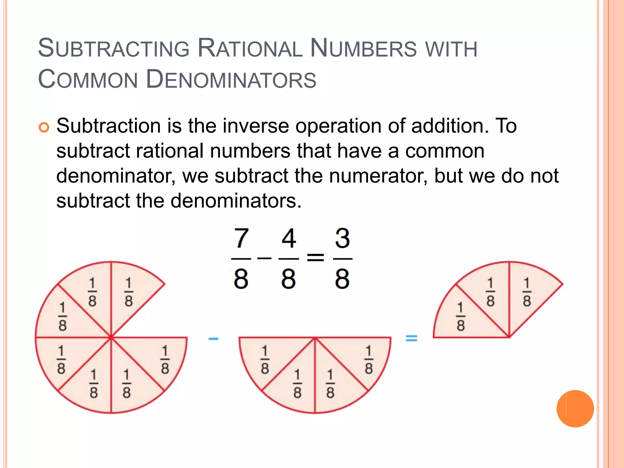 Subtracting Rational Numbers with Common DenominatorsSubtraction is the inverse operation of addition. To subtract rational numbers that have a common denominator, we subtract the numerator, but we do not subtract the denominators.