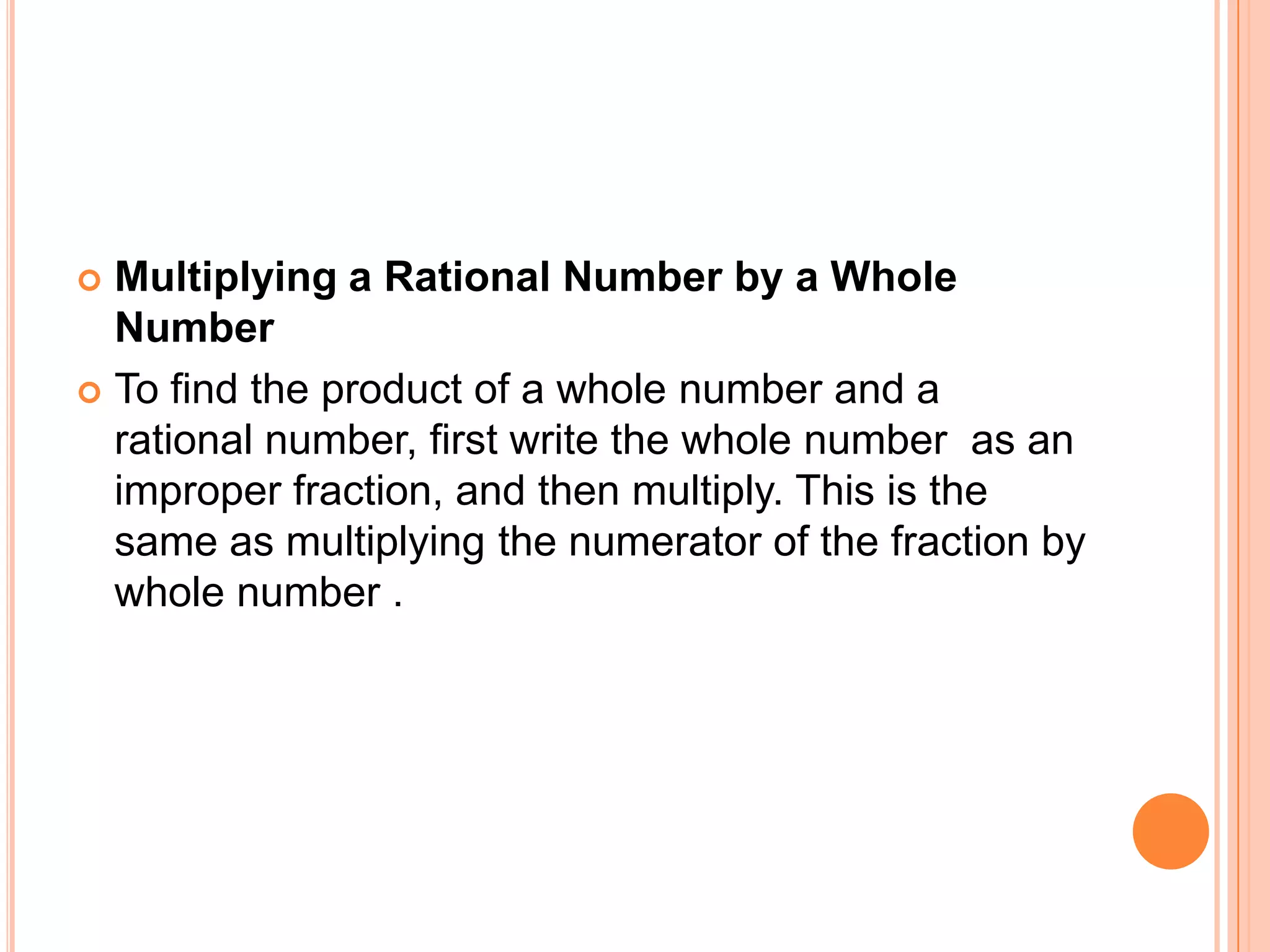 Multiplying a Rational Number by a Whole NumberTo find the product of a whole number and a rational number, first write the whole number  as an improper fraction, and then multiply. This is the same as multiplying the numerator of the fraction by whole number .