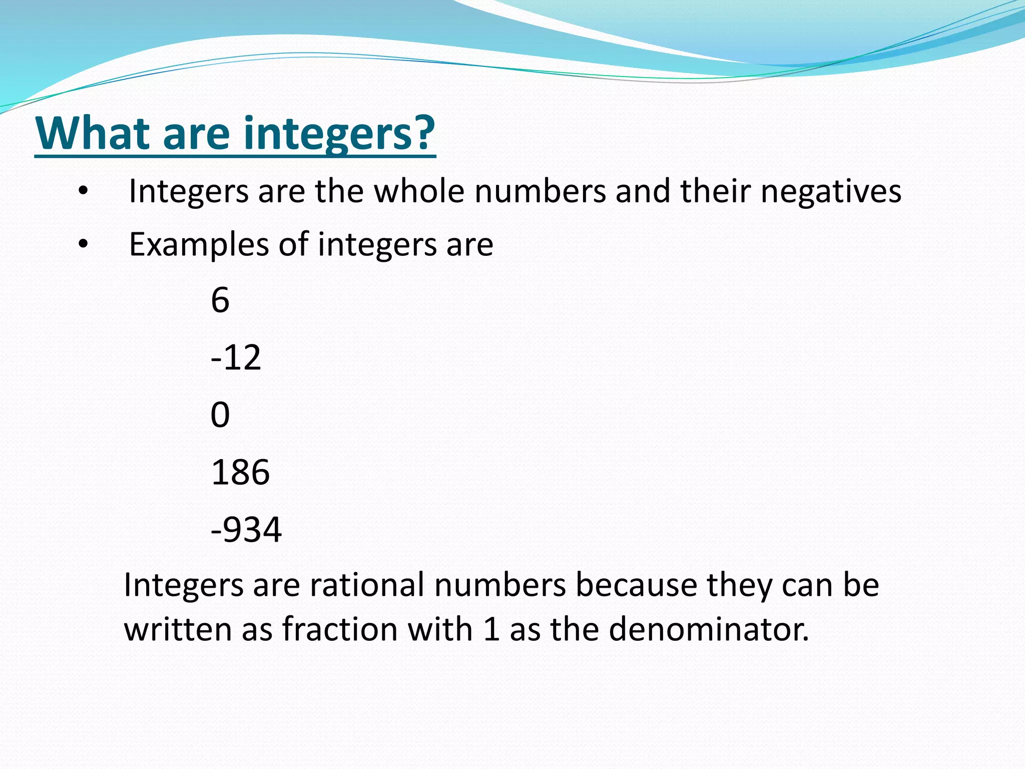 What are integers?
• Integers are the whole numbers and their negatives
• Examples of integers are
6
-12
0
186
-934
Integers are rational numbers because they can be
written as fraction with 1 as the denominator.
 