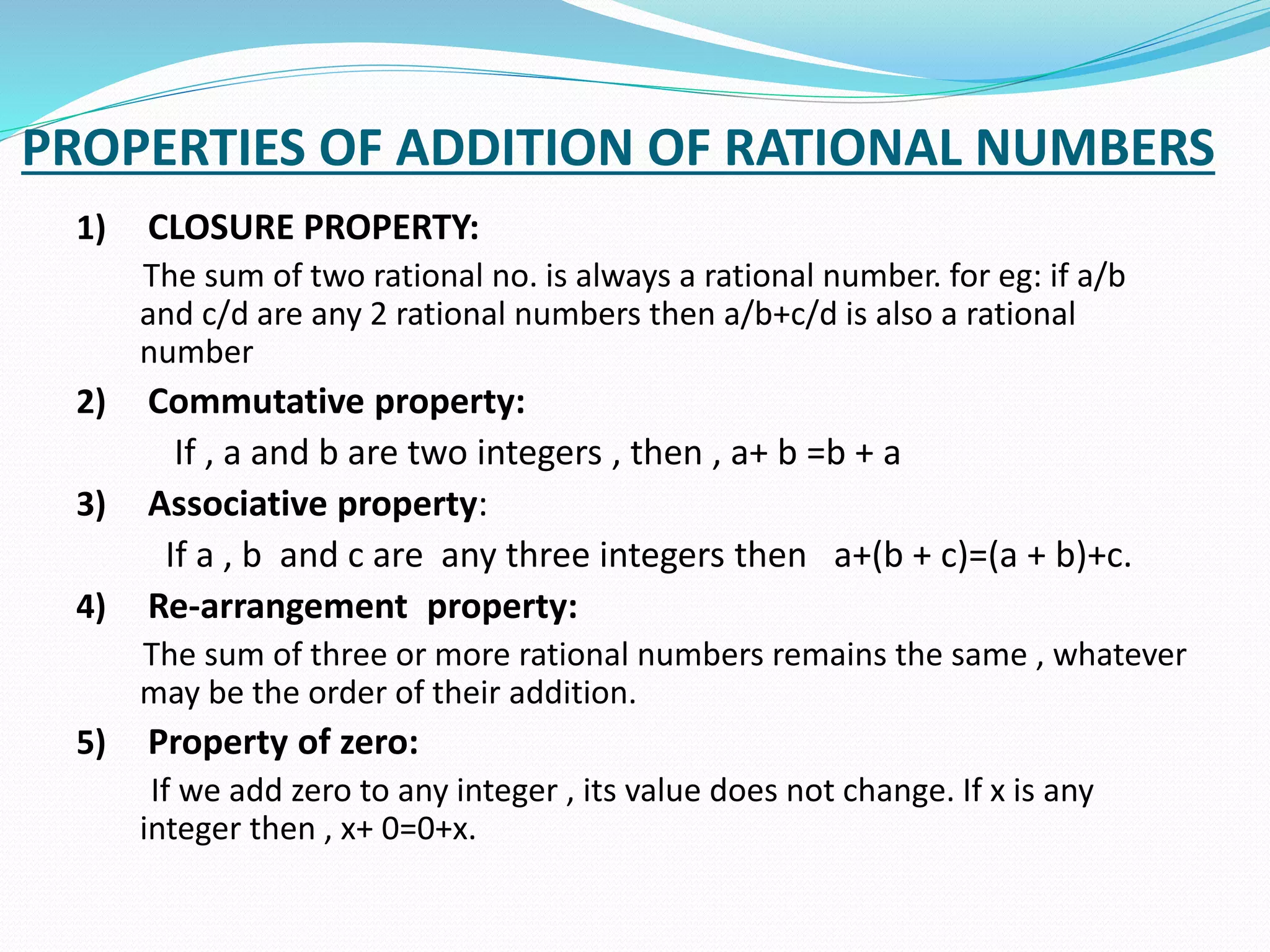 PROPERTIES OF ADDITION OF RATIONAL NUMBERS
1) CLOSURE PROPERTY:
The sum of two rational no. is always a rational number. for eg: if a/b
and c/d are any 2 rational numbers then a/b+c/d is also a rational
number
2) Commutative property:
If , a and b are two integers , then , a+ b =b + a
3) Associative property:
If a , b and c are any three integers then a+(b + c)=(a + b)+c.
4) Re-arrangement property:
The sum of three or more rational numbers remains the same , whatever
may be the order of their addition.
5) Property of zero:
If we add zero to any integer , its value does not change. If x is any
integer then , x+ 0=0+x.
 