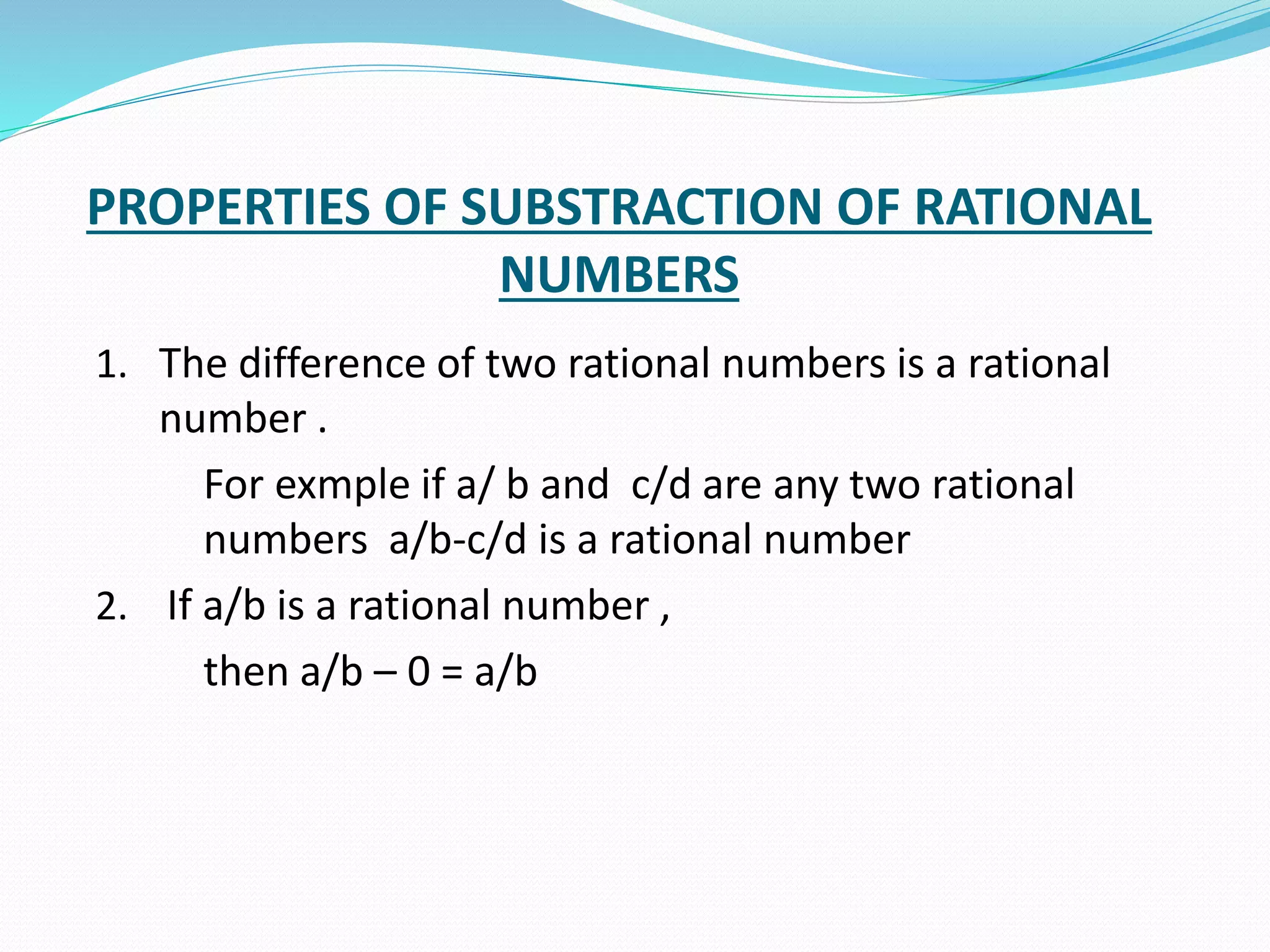 PROPERTIES OF SUBSTRACTION OF RATIONAL
NUMBERS
1. The difference of two rational numbers is a rational
number .
For exmple if a/ b and c/d are any two rational
numbers a/b-c/d is a rational number
2. If a/b is a rational number ,
then a/b – 0 = a/b
 