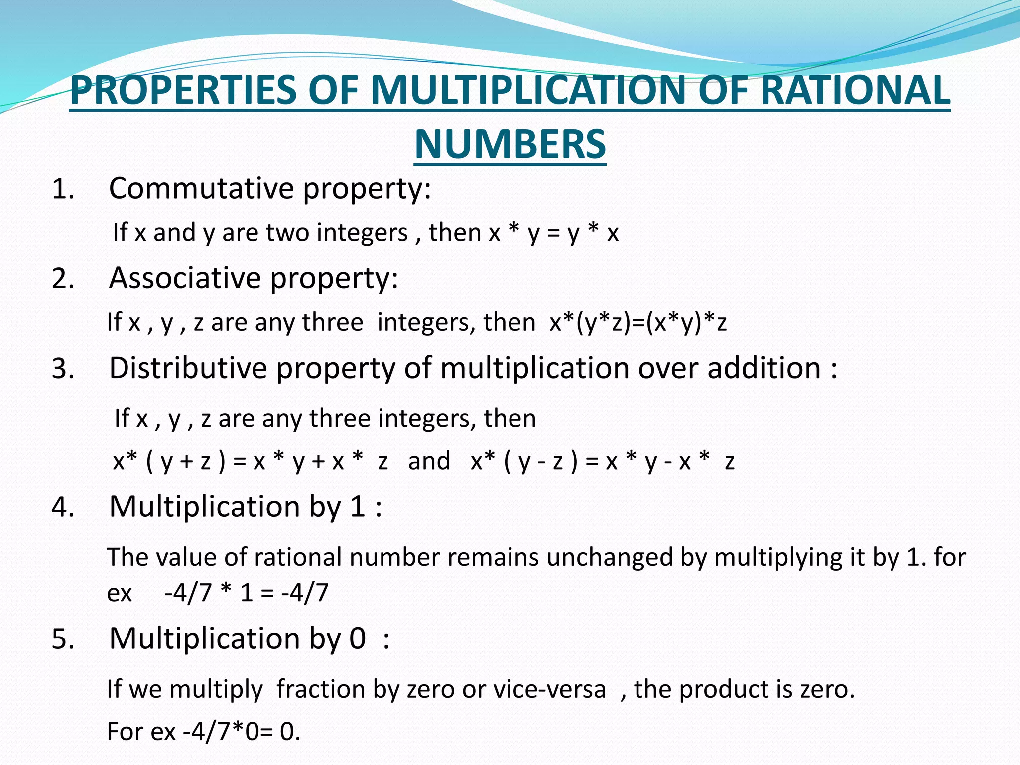 PROPERTIES OF MULTIPLICATION OF RATIONAL
NUMBERS
1. Commutative property:
If x and y are two integers , then x * y = y * x
2. Associative property:
If x , y , z are any three integers, then x*(y*z)=(x*y)*z
3. Distributive property of multiplication over addition :
If x , y , z are any three integers, then
x* ( y + z ) = x * y + x * z and x* ( y - z ) = x * y - x * z
4. Multiplication by 1 :
The value of rational number remains unchanged by multiplying it by 1. for
ex -4/7 * 1 = -4/7
5. Multiplication by 0 :
If we multiply fraction by zero or vice-versa , the product is zero.
For ex -4/7*0= 0.
 