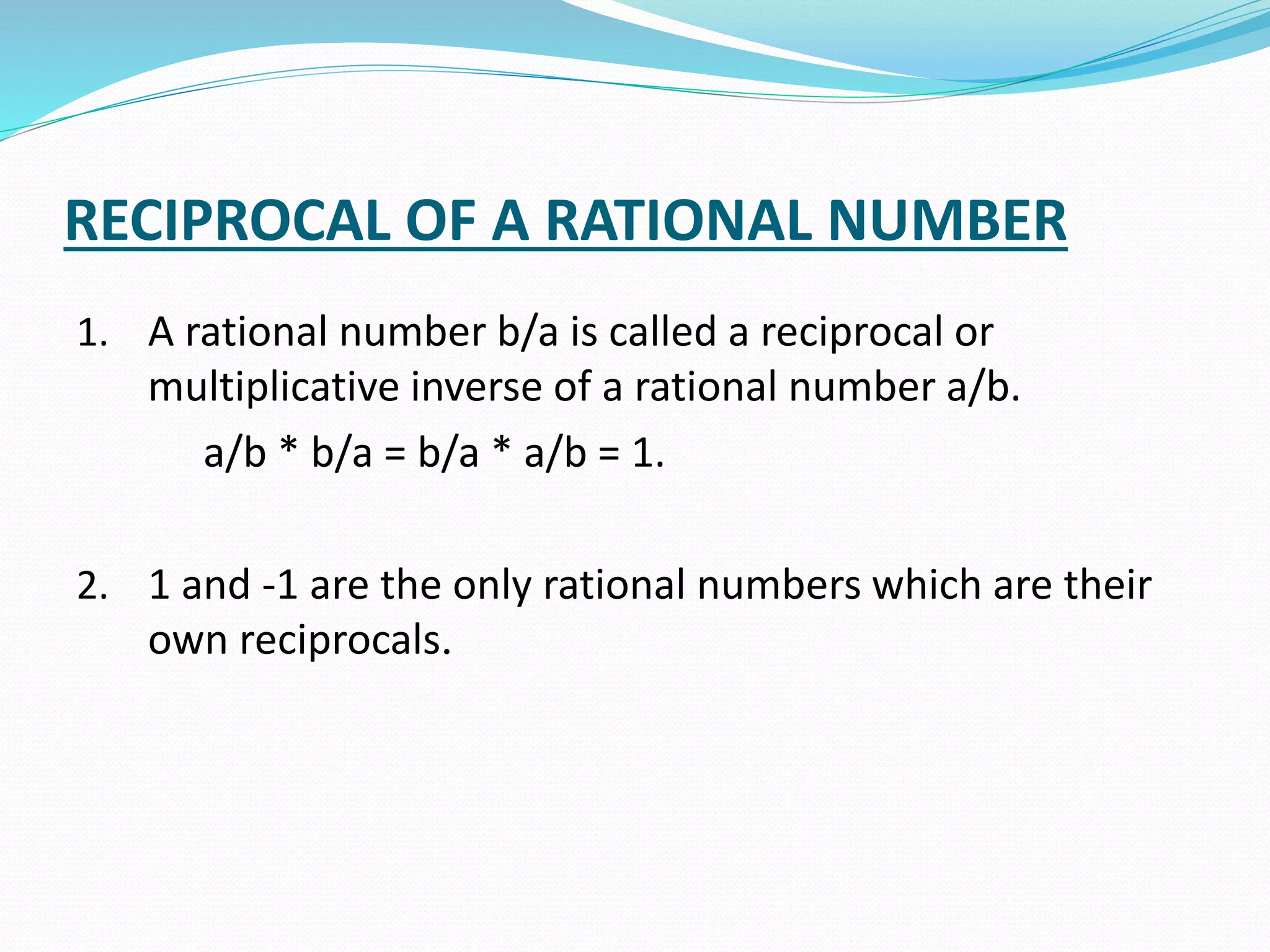 RECIPROCAL OF A RATIONAL NUMBER
1. A rational number b/a is called a reciprocal or
multiplicative inverse of a rational number a/b.
a/b * b/a = b/a * a/b = 1.
2. 1 and -1 are the only rational numbers which are their
own reciprocals.
 