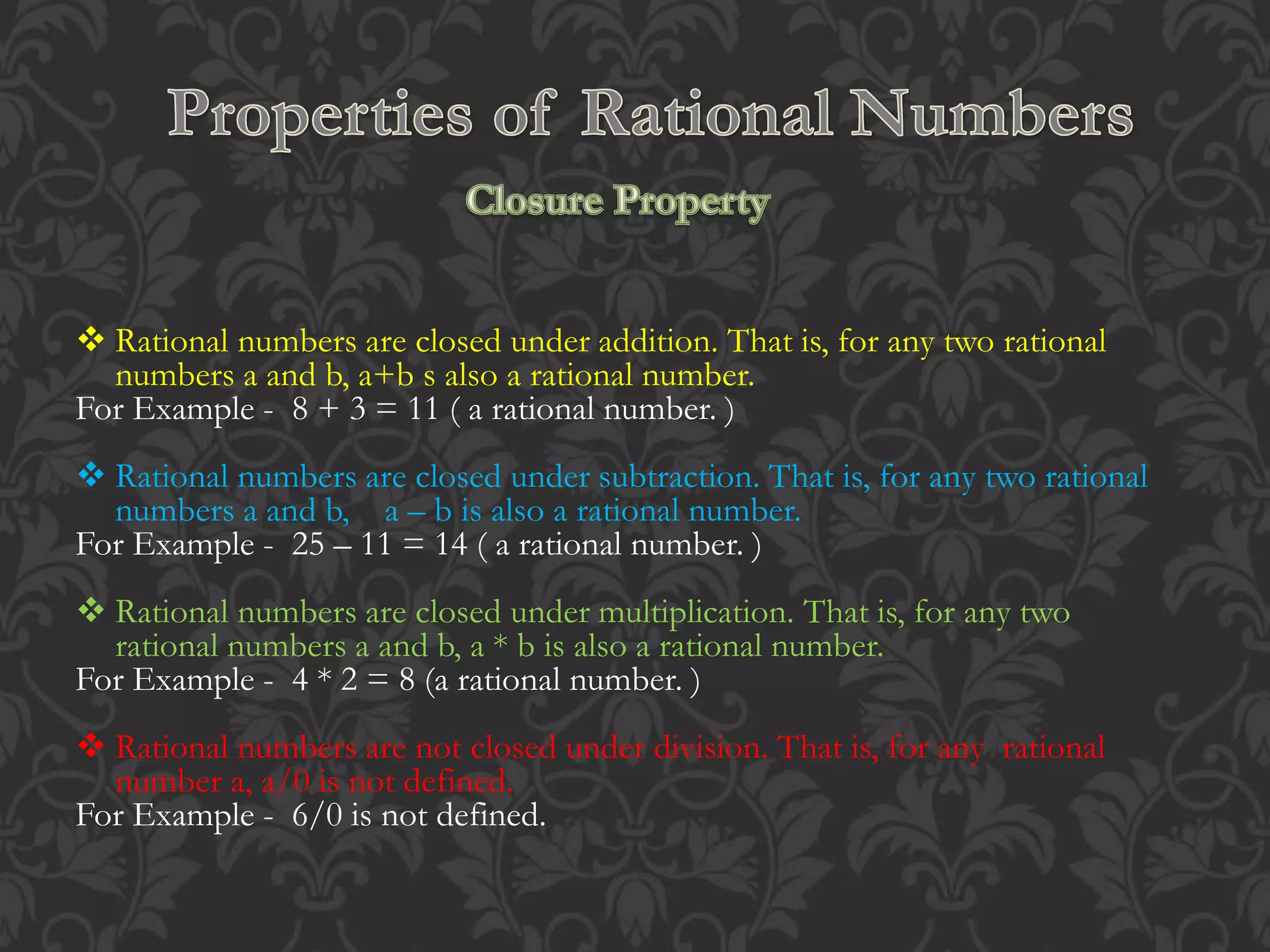  Rational numbers are closed under addition. That is, for any two rational
numbers a and b, a+b s also a rational number.
For Example - 8 + 3 = 11 ( a rational number. )
 Rational numbers are closed under subtraction. That is, for any two rational
numbers a and b, a – b is also a rational number.
For Example - 25 – 11 = 14 ( a rational number. )
 Rational numbers are closed under multiplication. That is, for any two
rational numbers a and b, a * b is also a rational number.
For Example - 4 * 2 = 8 (a rational number. )
 Rational numbers are not closed under division. That is, for any rational
number a, a/0 is not defined.
For Example - 6/0 is not defined.
 