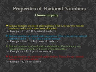  Rational numbers are closed under addition. That is, for any two rational
numbers a and b, a+b s also a rational number.
For Example - 8 + 3 = 11 ( a rational number. )
 Rational numbers are closed under subtraction. That is, for any two rational
numbers a and b, a – b is also a rational number.
For Example - 25 – 11 = 14 ( a rational number. )
 Rational numbers are closed under multiplication. That is, for any two
rational numbers a and b, a * b is also a rational number.
For Example - 4 * 2 = 8 (a rational number. )
 Rational numbers are not closed under division. That is, for any rational
number a, a/0 is not defined.
For Example - 6/0 is not defined.
 