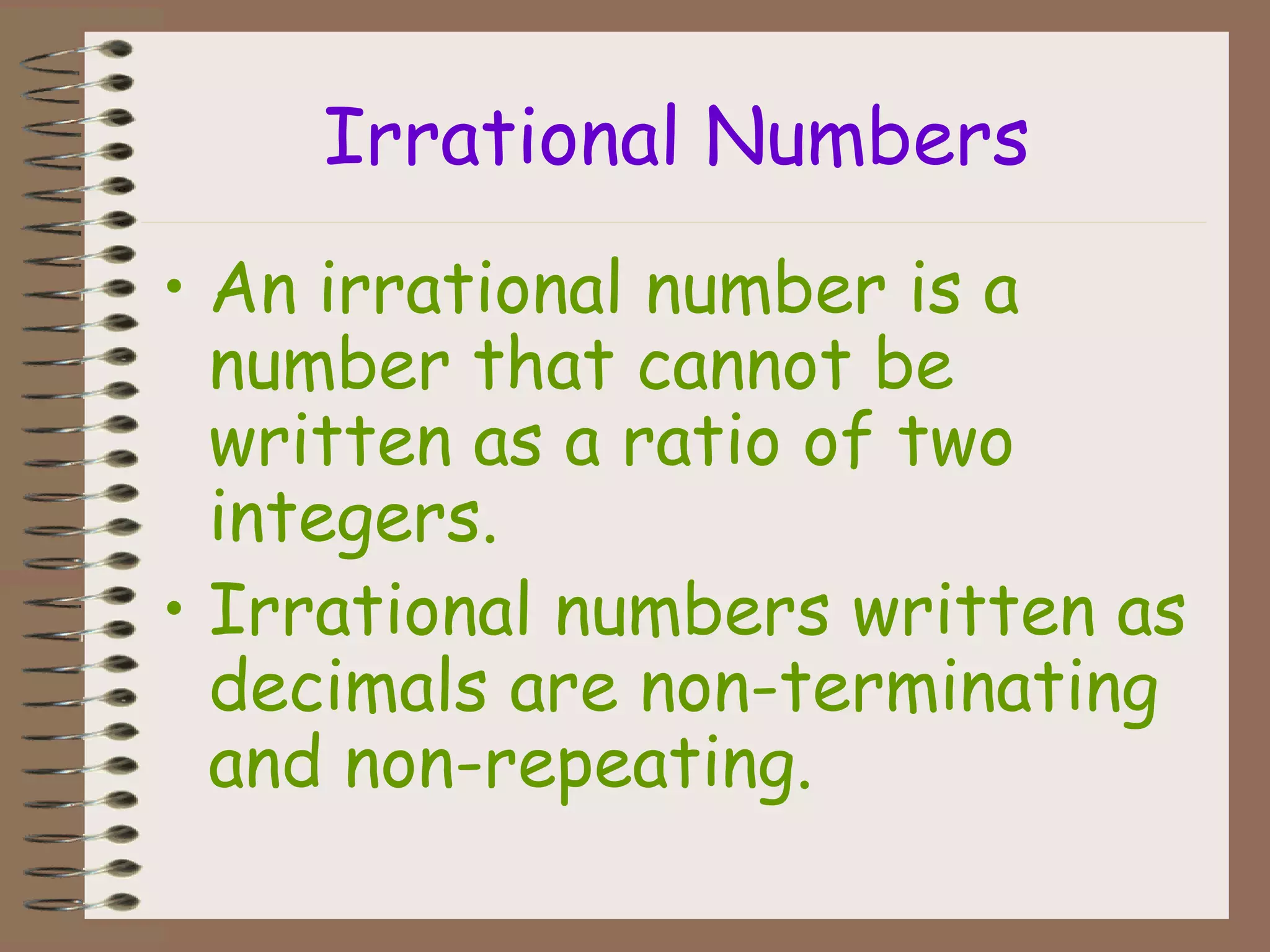 Irrational Numbers
• An irrational number is a
number that cannot be
written as a ratio of two
integers.
• Irrational numbers written as
decimals are non-terminating
and non-repeating.
 