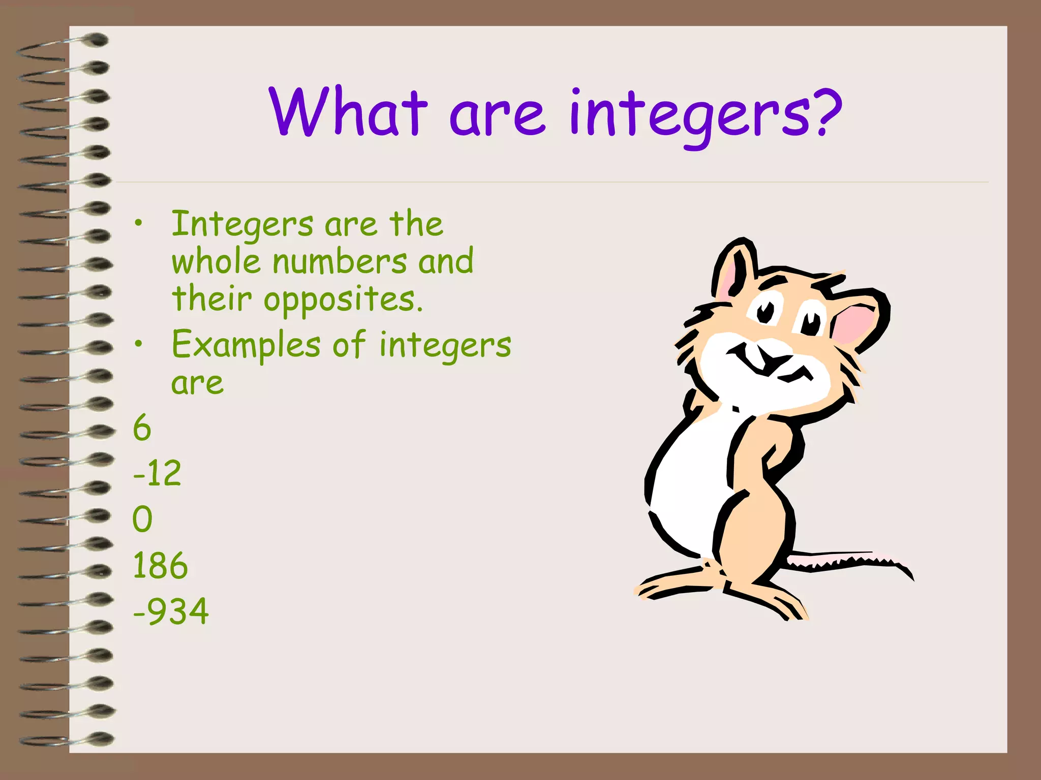 What are integers?
• Integers are the
whole numbers and
their opposites.
• Examples of integers
are
6
-12
0
186
-934
 