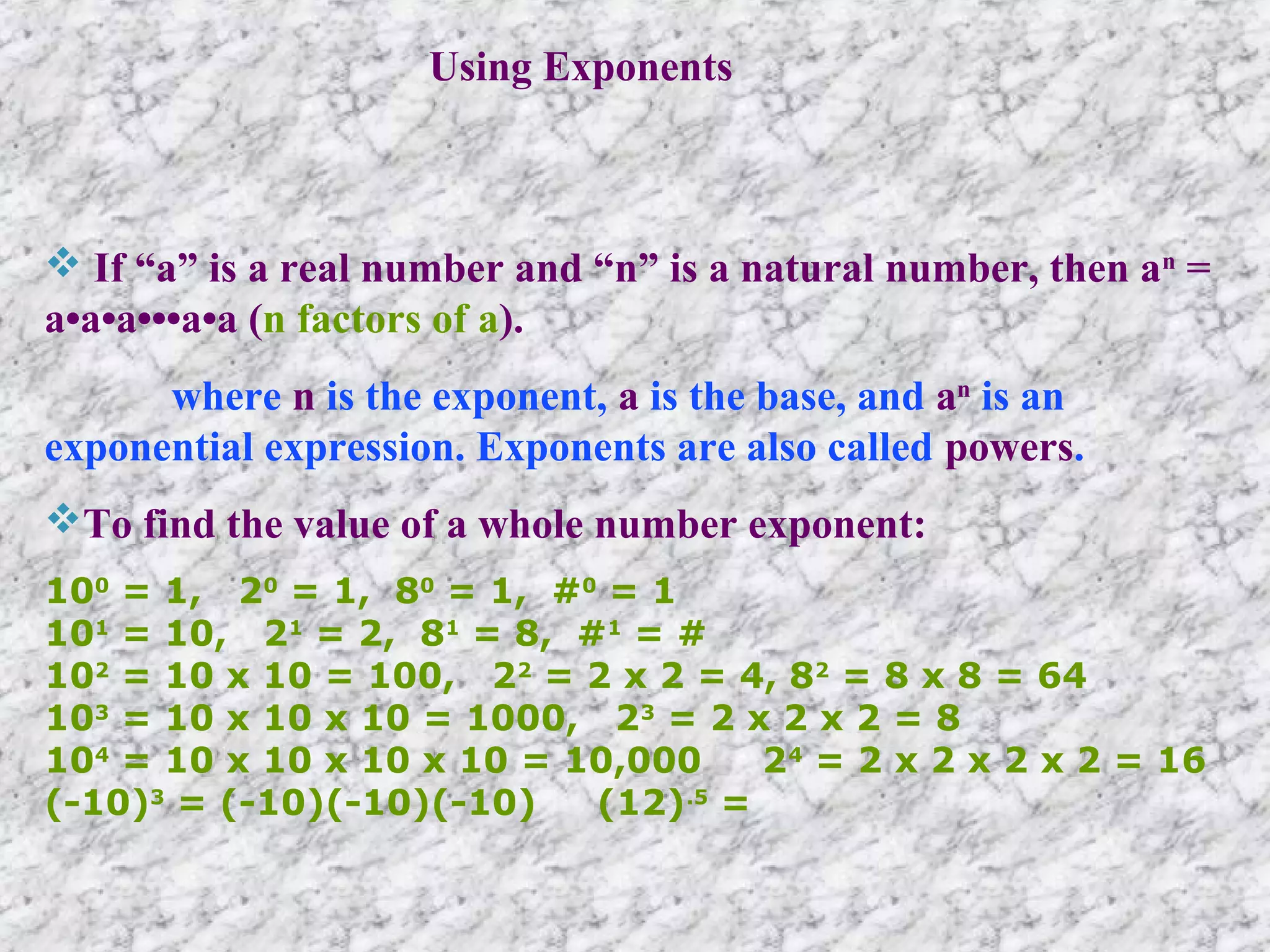 Using Exponents
 If “a” is a real number and “n” is a natural number, then an
=
a•a•a•••a•a (n factors of a).
where n is the exponent, a is the base, and an
is an
exponential expression. Exponents are also called powers.
To find the value of a whole number exponent:
100
= 1, 20
= 1, 80
= 1, #0
= 1
101
= 10, 21
= 2, 81
= 8, #1
= #
102
= 10 x 10 = 100, 22
= 2 x 2 = 4, 82
= 8 x 8 = 64
103
= 10 x 10 x 10 = 1000, 23
= 2 x 2 x 2 = 8
104
= 10 x 10 x 10 x 10 = 10,000 24
= 2 x 2 x 2 x 2 = 16
(-10)3
= (-10)(-10)(-10) (12).5
=
 