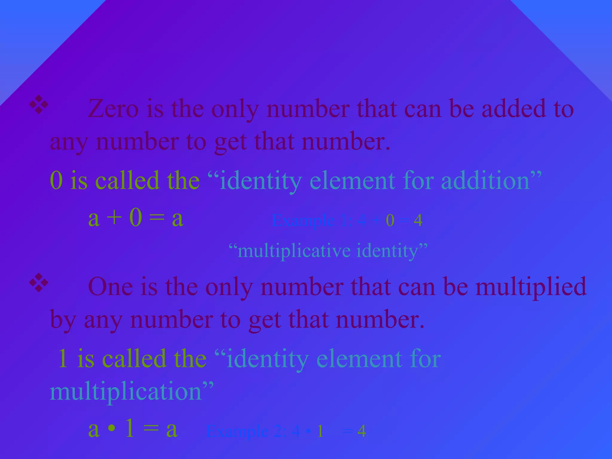 Using the Identity Properties
“additive identity”
 Zero is the only number that can be added to
any number to get that number.
0 is called the “identity element for addition”
a + 0 = a Example 1: 4 + 0 = 4
“multiplicative identity”
 One is the only number that can be multiplied
by any number to get that number.
1 is called the “identity element for
multiplication”
a • 1 = a Example 2: 4 • 1 = 4
 