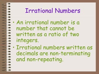 Irrational Numbers
• An irrational number is a
number that cannot be
written as a ratio of two
integers.
• Irrational numbers written as
decimals are non-terminating
and non-repeating.
 