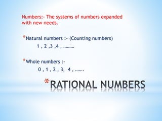 *
Numbers:- The systems of numbers expanded
with new needs.
*Natural numbers :- (Counting numbers)
1 , 2 ,3 ,4 , ………
*Whole numbers :-
0 , 1 , 2 , 3, 4 , …….
 