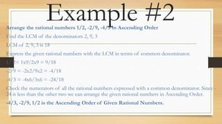 Example #2
Arrange the rational numbers 1/2, -2/9, -4/3 in Ascending Order
Find the LCM of the denominators 2, 9, 3
LCM of 2, 9, 3 is 18
Express the given rational numbers with the LCM in terms of common denominator.
1/ 2= 1x9/2x9 = 9/18
-2/9 = -2x2/9x2 = -4/18
-4/3 = -4x6/3x6 = -24/18
Check the numerators of all the rational numbers expressed with a common denominator. Since -
24 is less than the other two we can arrange the given rational numbers in Ascending Order.
-4/3, -2/9, 1/2 is the Ascending Order of Given Rational Numbers.
 