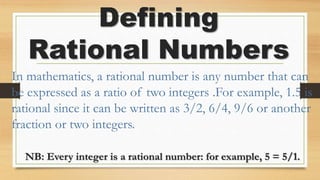 Defining
Rational Numbers
In mathematics, a rational number is any number that can
be expressed as a ratio of two integers .For example, 1.5 is
rational since it can be written as 3/2, 6/4, 9/6 or another
fraction or two integers.
NB: Every integer is a rational number: for example, 5 = 5/1.
 