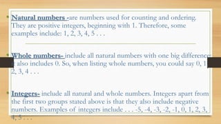 • Natural numbers -are numbers used for counting and ordering.
They are positive integers, beginning with 1. Therefore, some
examples include: 1, 2, 3, 4, 5 . . .
• Whole numbers- include all natural numbers with one big difference:
it also includes 0. So, when listing whole numbers, you could say 0, 1,
2, 3, 4 . . .
• Integers- include all natural and whole numbers. Integers apart from
the first two groups stated above is that they also include negative
numbers. Examples of integers include . . . -5, -4, -3, -2, -1, 0, 1, 2, 3,
4, 5 . . .
 