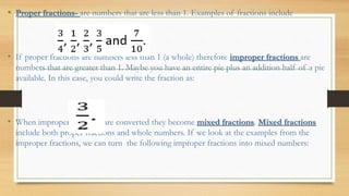 • Proper fractions- are numbers that are less than 1. Examples of fractions include
• If proper fractions are numbers less than 1 (a whole) therefore improper fractions are
numbers that are greater than 1. Maybe you have an entire pie plus an addition half of a pie
available. In this case, you could write the fraction as:
• When improper fractions are converted they become mixed fractions. Mixed fractions
include both proper fractions and whole numbers. If we look at the examples from the
improper fractions, we can turn the following improper fractions into mixed numbers:
 