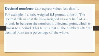 Decimal numbers- also express values less than 1.
For example if a baby weighed 6.5 pounds at birth. The
decimal tells us that the baby weighed an extra half of a
pound. In between the numbers is a decimal point, which is
similar to a period. This tells us that all the numbers after the
decimal point are a percentage of the whole.
 