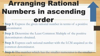 Arranging Rational
Numbers in ascending
order
• Step 1: Express the given rational number in terms of a positive
denominator.
• Step 2: Determine the Least Common Multiple of the positive
denominators obtained.
• Step 3: Express each rational number with the LCM acquired as the
common denominator.
• Step 4: The number which has the smaller numerator is the smaller
 
