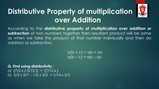 Distributive Property of multiplication
over Addition
According to the distributive property of multiplication over addition or
subtraction of two numbers together then resultant product will be same
as when we take the product of that number indivisually and then do
addition or subtraction.
a(b + c) = ab + ac
a(b – c) = ab – ac
Q. Find using distributivity :
a) {7/5 x (-3/12 )} + {7/12 x }
b) 2/5 x 3/7 - 1/6 x 3/2 + 1/14 x 2/5
 