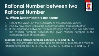 Rational Number between two
Rational Number
A. When Denominators are same
i) Check the values on the numerator of the rational numbers.
ii) Find by how many values the numerators differ from each other.
iii) If the difference between two numerators is more, then we can write
the rational numbers between the given rational numbers in the
increasing order of numerator.
Example : Find rational numbers between 2/13 and 11/13.
Now, the denominators are same and difference of numerator is more so,
rational numbers are : 3/13, 4/13, 5/13, 6/13, 7/13, 8/13, 9/13 and 10/13
 