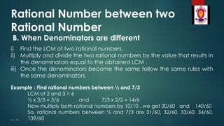 Rational Number between two
Rational Number
B. When Denominators are different
i) Find the LCM of two rational numbers.
ii) Multiply and divide the two rational numbers by the value that results in
the denominators equal to the obtained LCM .
iii) Once the denominators become the same follow the same rules with
the same denominators.
Example : Find rational numbers between ½ and 7/3
LCM of 2 and 3 = 6
½ x 3/3 = 3/6 and 7/3 x 2/2 = 14/6
Now multiply both rational numbers by 10/10 , we get 30/60 and 140/60
So, rational numbers between ½ and 7/3 are 31/60, 32/60, 33/60, 34/60,
….. 139/60
 