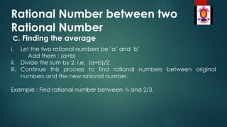 Rational Number between two
Rational Number
C. Finding the average
i. Let the two rational numbers be ‘a’ and ‘b’
Add them : (a+b)
ii. Divide the sum by 2. i.e. (a+b)/2
iii. Continue this process to find rational numbers between original
numbers and the new rational number.
Example : Find rational number between ¼ and 2/3.
 