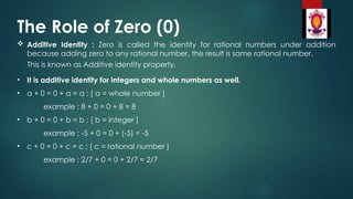 The Role of Zero (0)
 Additive Identity : Zero is called the identity for rational numbers under addition
because adding zero to any rational number, the result is same rational number.
This is known as Additive identity property.
• It is additive identity for integers and whole numbers as well.
• a + 0 = 0 + a = a ; [ a = whole number ]
example : 8 + 0 = 0 + 8 = 8
• b + 0 = 0 + b = b ; [ b = integer ]
example : -5 + 0 = 0 + (-5) = -5
• c + 0 = 0 + c = c ; [ c = rational number ]
example : 2/7 + 0 = 0 + 2/7 = 2/7
 