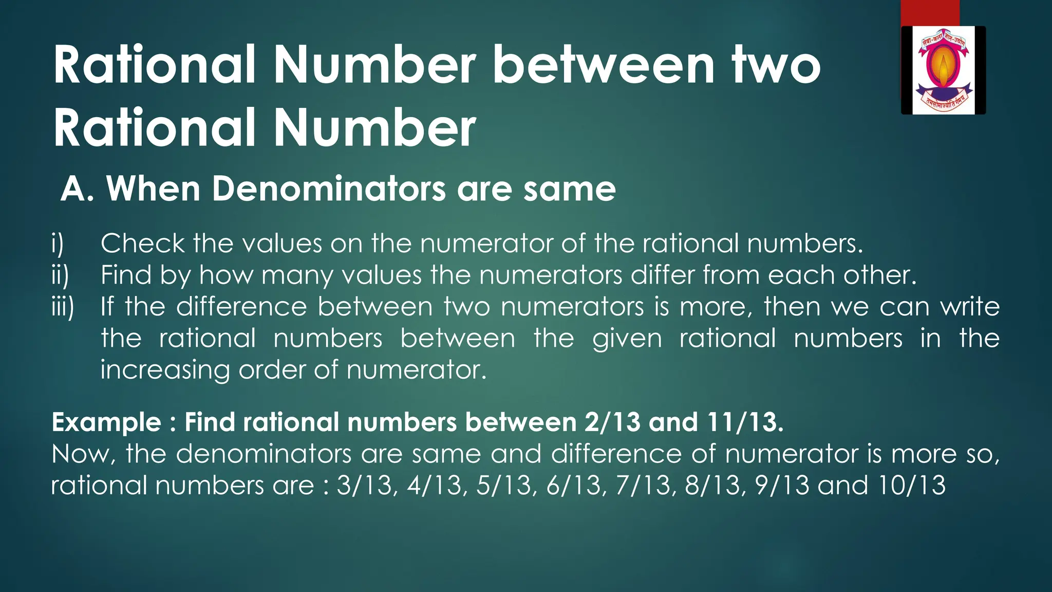 Rational Number between two
Rational Number
A. When Denominators are same
i) Check the values on the numerator of the rational numbers.
ii) Find by how many values the numerators differ from each other.
iii) If the difference between two numerators is more, then we can write
the rational numbers between the given rational numbers in the
increasing order of numerator.
Example : Find rational numbers between 2/13 and 11/13.
Now, the denominators are same and difference of numerator is more so,
rational numbers are : 3/13, 4/13, 5/13, 6/13, 7/13, 8/13, 9/13 and 10/13
 
