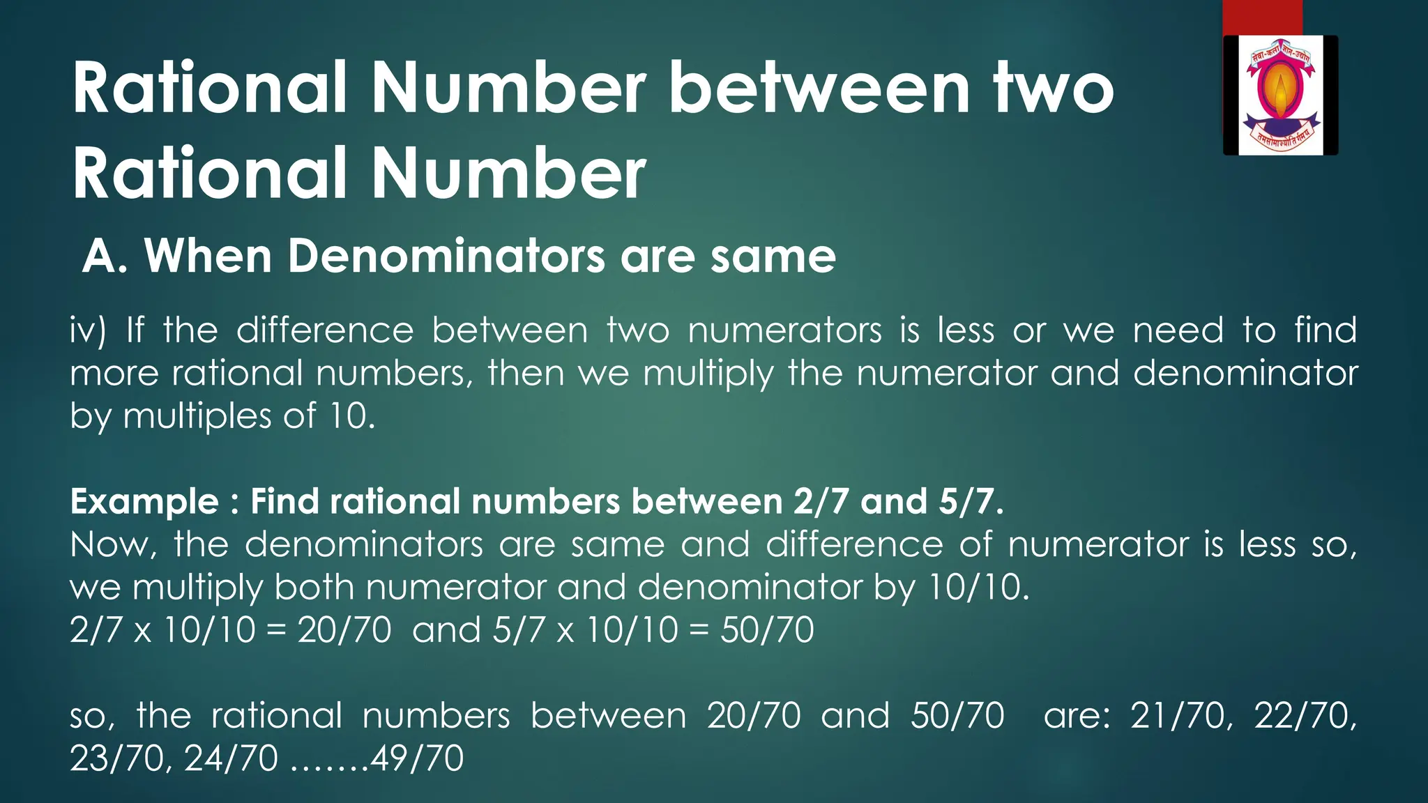 Rational Number between two
Rational Number
A. When Denominators are same
iv) If the difference between two numerators is less or we need to find
more rational numbers, then we multiply the numerator and denominator
by multiples of 10.
Example : Find rational numbers between 2/7 and 5/7.
Now, the denominators are same and difference of numerator is less so,
we multiply both numerator and denominator by 10/10.
2/7 x 10/10 = 20/70 and 5/7 x 10/10 = 50/70
so, the rational numbers between 20/70 and 50/70 are: 21/70, 22/70,
23/70, 24/70 …….49/70
 