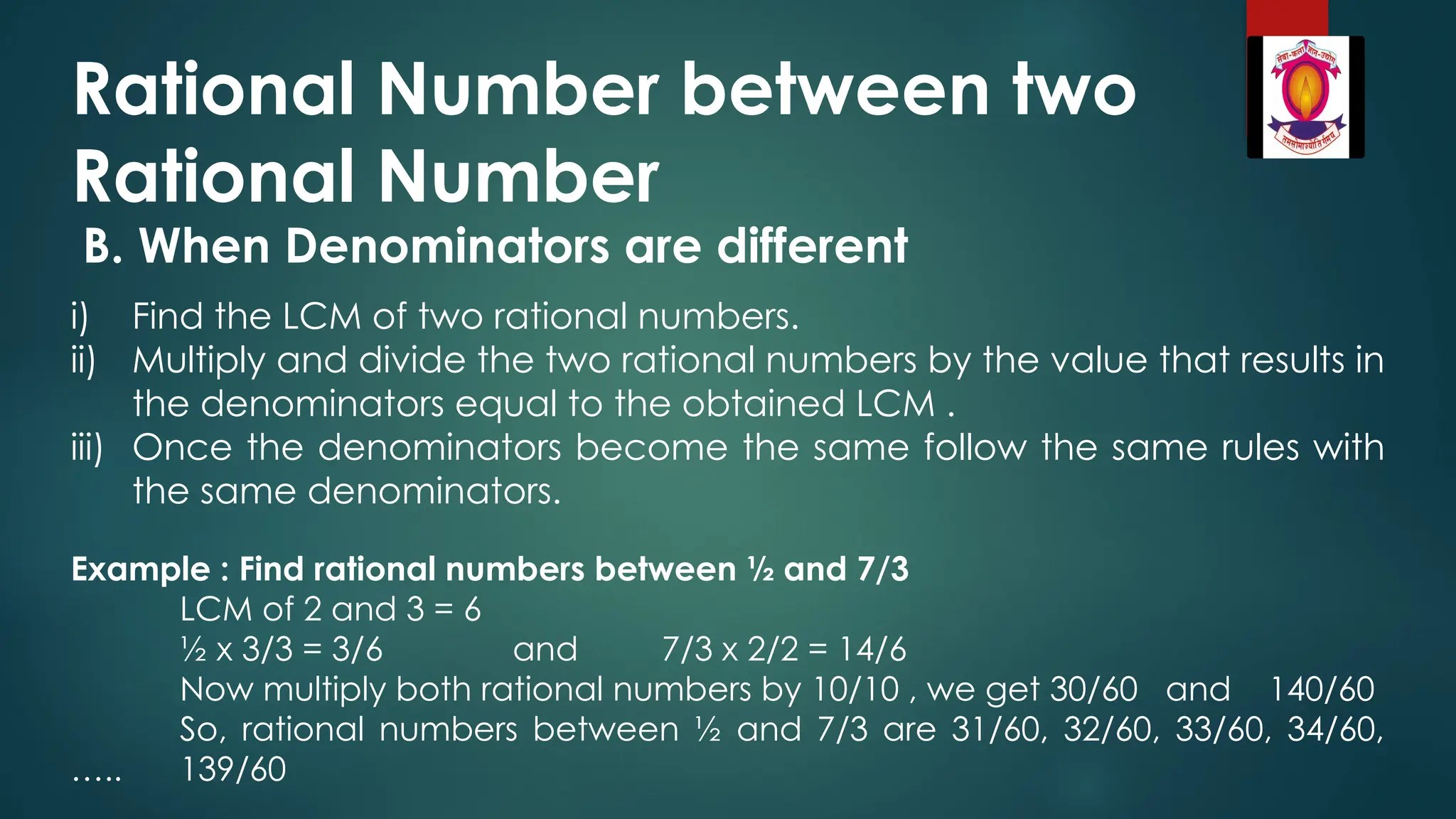 Rational Number between two
Rational Number
B. When Denominators are different
i) Find the LCM of two rational numbers.
ii) Multiply and divide the two rational numbers by the value that results in
the denominators equal to the obtained LCM .
iii) Once the denominators become the same follow the same rules with
the same denominators.
Example : Find rational numbers between ½ and 7/3
LCM of 2 and 3 = 6
½ x 3/3 = 3/6 and 7/3 x 2/2 = 14/6
Now multiply both rational numbers by 10/10 , we get 30/60 and 140/60
So, rational numbers between ½ and 7/3 are 31/60, 32/60, 33/60, 34/60,
….. 139/60
 